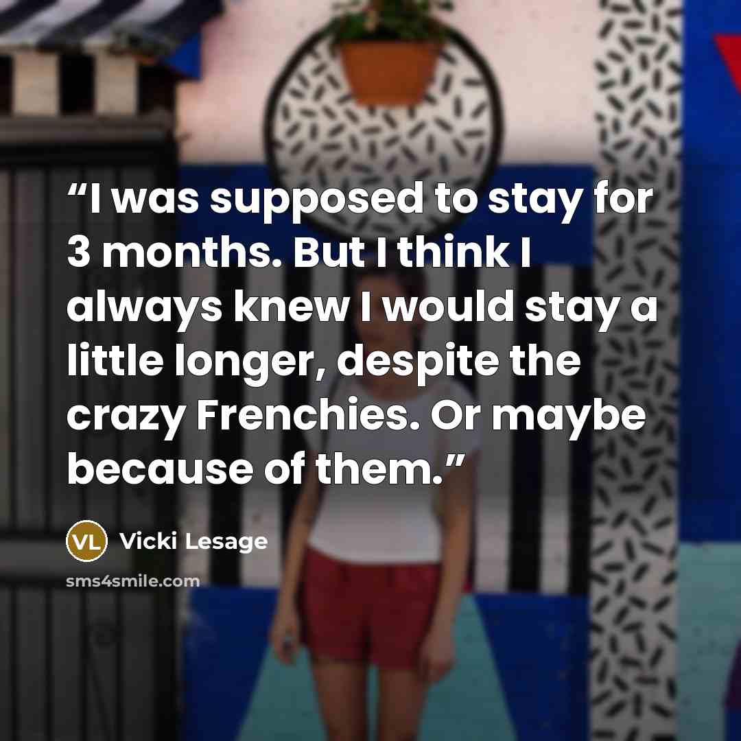 “I was supposed to stay for 3 months. But I think I always knew I would stay a little longer, despite the crazy Frenchies. Or maybe because of them.” quote by Vicki Lesage