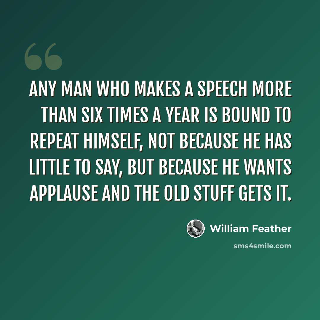 “Any man who makes a speech more than six times a year is bound to repeat himself, not because he has little to say, but because he wants applause and the old stuff gets it.” quote by William Feather