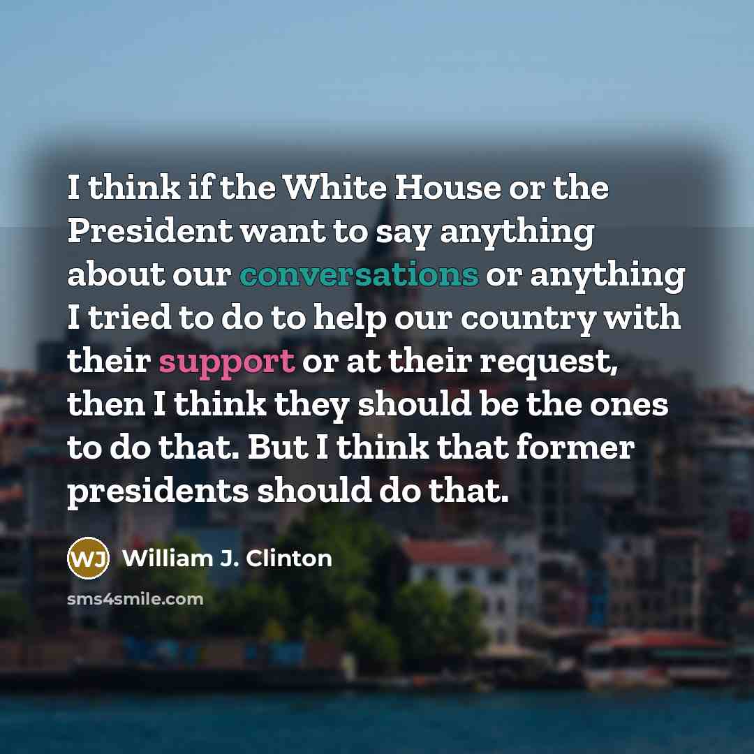 “I think if the White House or the President want to say anything about our conversations or anything I tried to do to help our country with their support or at their request, then I think they should be the ones to do that. But I think that former presidents should do that.” quote by William J. Clinton