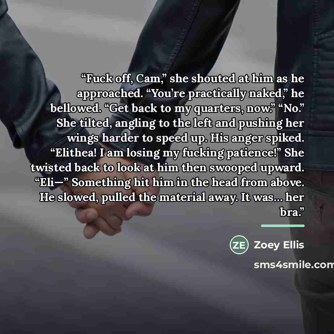 “Fuck off, Cam,” she shouted at him as he approached. “You’re practically naked,” he bellowed. “Get back to my quarters, now.” “No.” She tilted, angling to the left and pushing her wings harder to speed up. His anger spiked. “Elithea! I am losing my fucking patience!” She twisted back to look at…” quote by Zoey Ellis