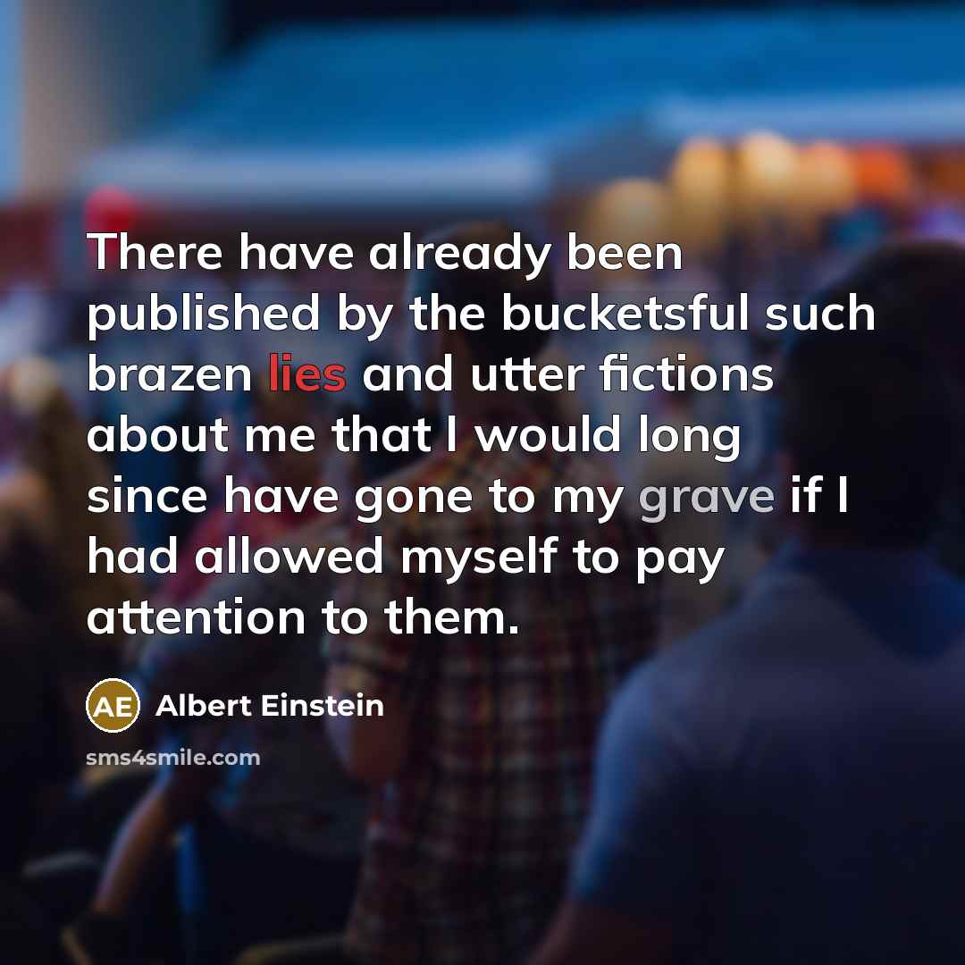 “There have already been published by the bucketsful such brazen lies and utter fictions about me that I would long since have gone to my grave if I had allowed myself to pay attention to them.” quote by Albert Einstein