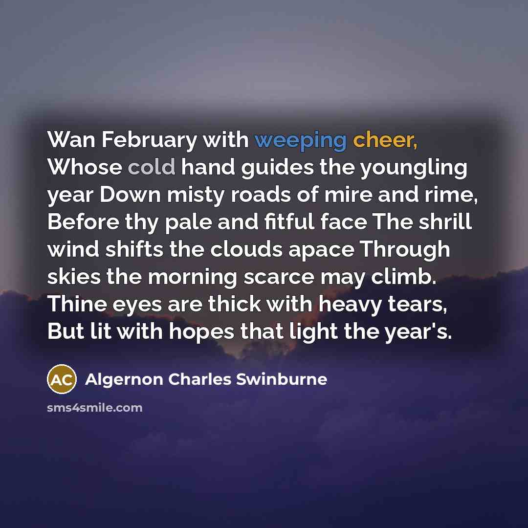 “Wan February with weeping cheer, Whose cold hand guides the youngling year Down misty roads of mire and rime, Before thy pale and fitful face The shrill wind shifts the clouds apace Through skies the morning scarce may climb. Thine eyes are thick with heavy tears, But lit with hopes that light the…” quote by Algernon Charles Swinburne