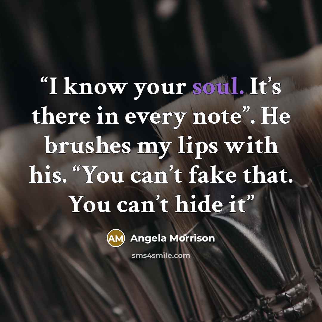 “I know your soul. It’s there in every note”. He brushes my lips with his. “You can’t fake that. You can’t hide it” quote by Angela Morrison