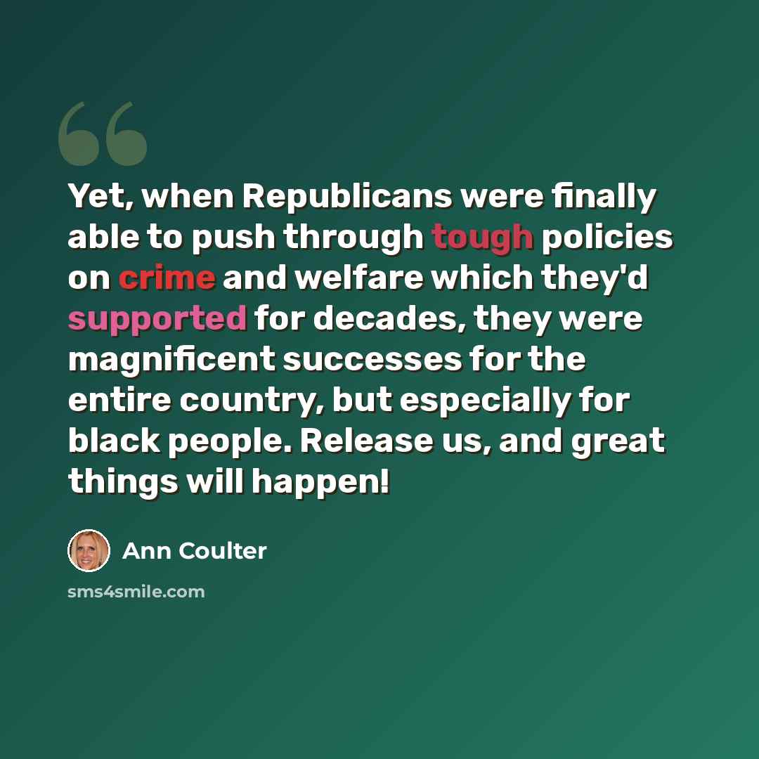 “Yet, when Republicans were finally able to push through tough policies on crime and welfare which they'd supported for decades, they were magnificent successes for the entire country, but especially for black people. Release us, and great things will happen!” quote by Ann Coulter
