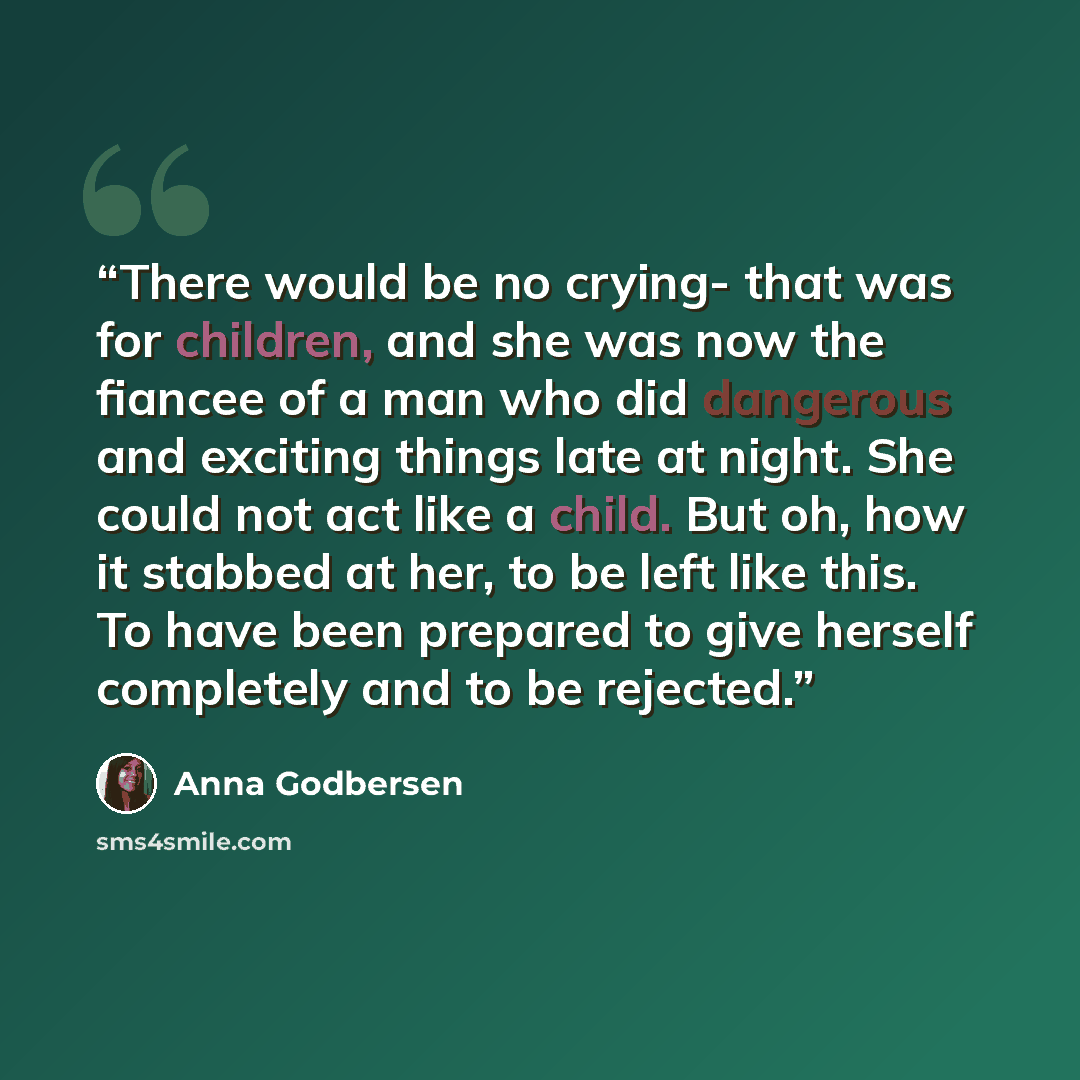 “There would be no crying- that was for children, and she was now the fiancee of a man who did dangerous and exciting things late at night. She could not act like a child. But oh, how it stabbed at her, to be left like this. To have been prepared to give herself completely and to be rejected.” quote by Anna Godbersen