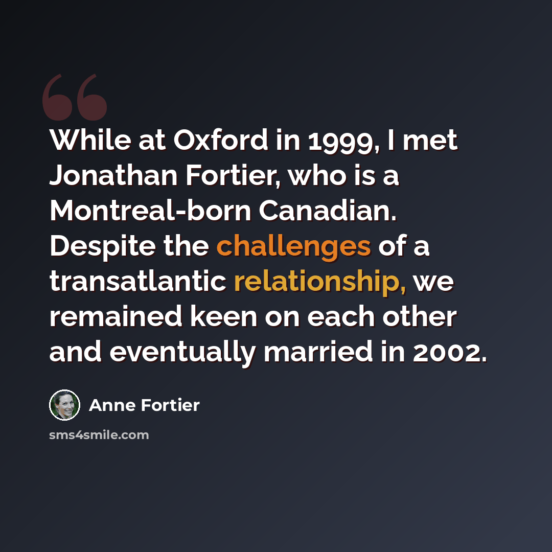 “While at Oxford in 1999, I met Jonathan Fortier, who is a Montreal-born Canadian. Despite the challenges of a transatlantic relationship, we remained keen on each other and eventually married in 2002.” quote by Anne Fortier