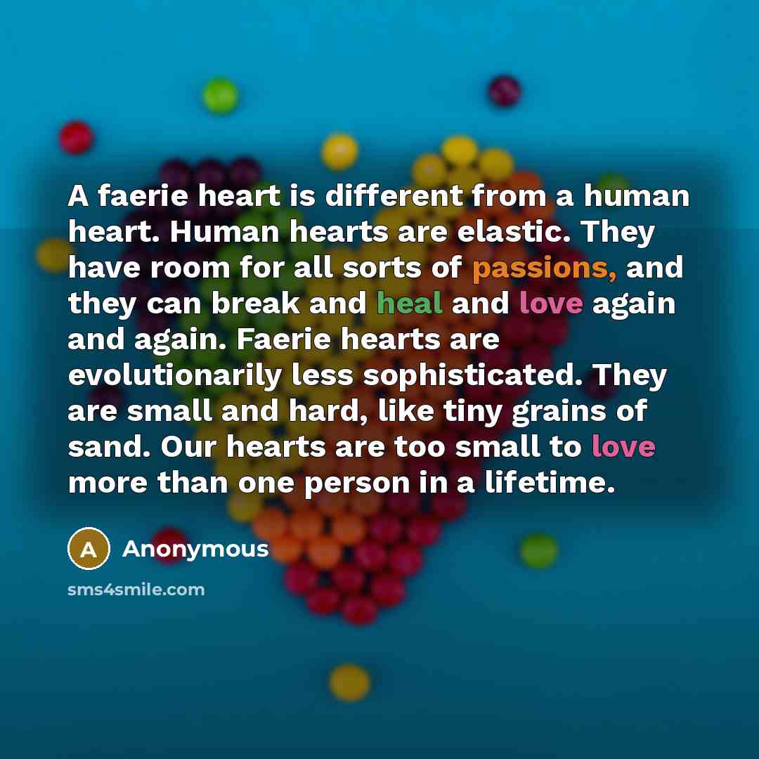 “A faerie heart is different from a human heart. Human hearts are elastic. They have room for all sorts of passions, and they can break and heal and love again and again. Faerie hearts are evolutionarily less sophisticated. They are small and hard, like tiny grains of sand. Our hearts are too small…” quote by Anonymous
