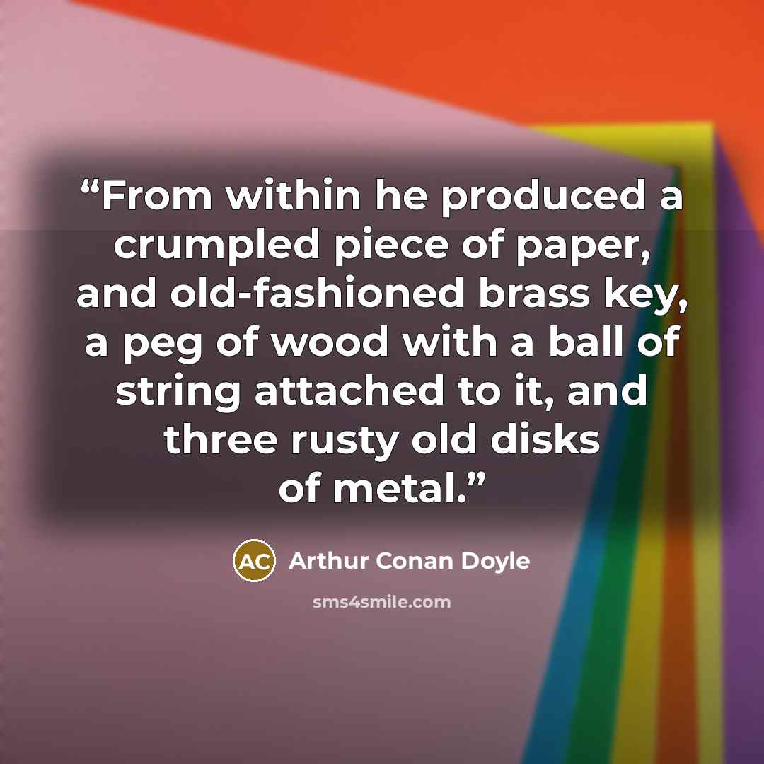 “From within he produced a crumpled piece of paper, and old-fashioned brass key, a peg of wood with a ball of string attached to it, and three rusty old disks of metal.” quote by Arthur Conan Doyle