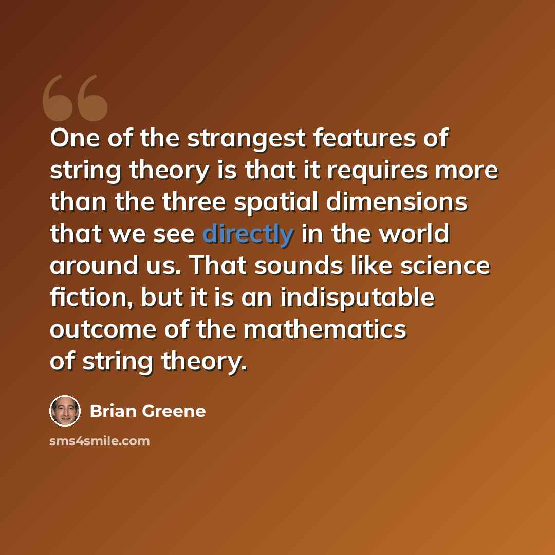“One of the strangest features of string theory is that it requires more than the three spatial dimensions that we see directly in the world around us. That sounds like science fiction, but it is an indisputable outcome of the mathematics of string theory.” quote by Brian Greene