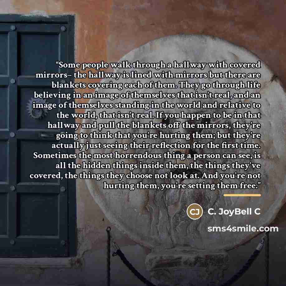 “Some people walk through a hallway with covered mirrors– the hallway is lined with mirrors but there are blankets covering each of them. They go through life believing in an image of themselves that isn't real, and an image of themselves standing in the world and relative to the world, that isn't…” quote by C. JoyBell C