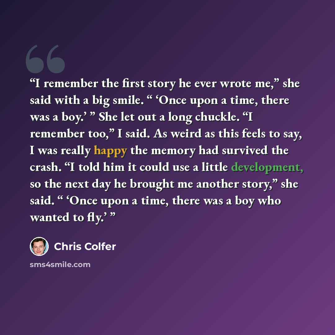 “I remember the first story he ever wrote me,” she said with a big smile. “ ‘Once upon a time, there was a boy.’ ” She let out a long chuckle. “I remember too,” I said. As weird as this feels to say, I was really happy the memory had survived the crash. “I told him it could use a little…” quote by Chris Colfer