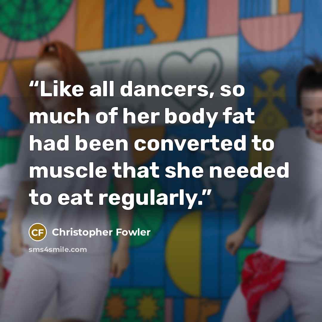 “Like all dancers, so much of her body fat had been converted to muscle that she needed to eat regularly.” quote by Christopher Fowler