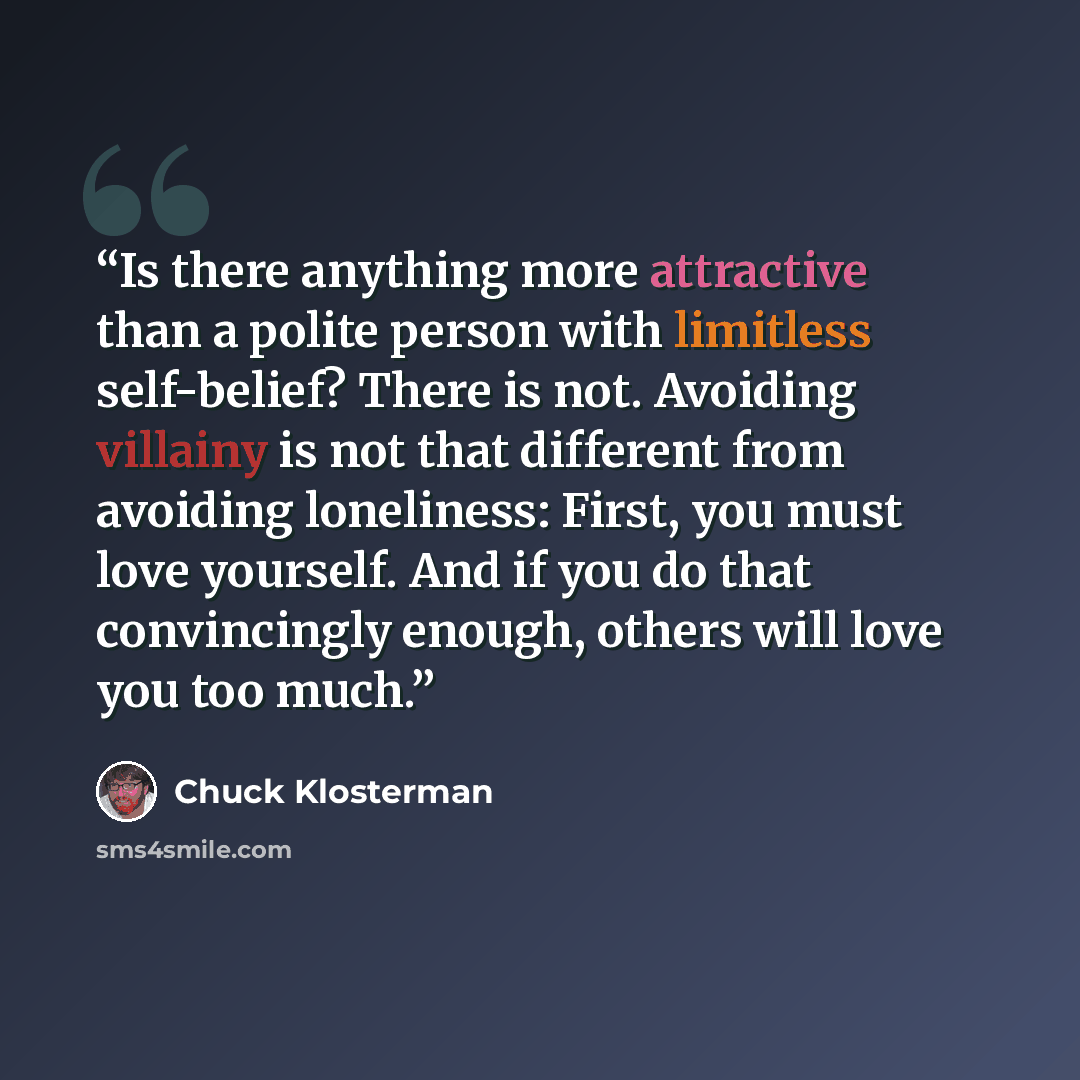 “Is there anything more attractive than a polite person with limitless self-belief? There is not. Avoiding villainy is not that different from avoiding loneliness: First, you must love yourself. And if you do that convincingly enough, others will love you too much.” quote by Chuck Klosterman