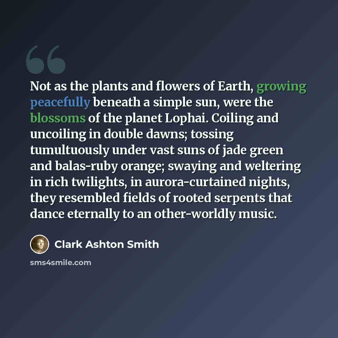 “Not as the plants and flowers of Earth, growing peacefully beneath a simple sun, were the blossoms of the planet Lophai. Coiling and uncoiling in double dawns; tossing tumultuously under vast suns of jade green and balas-ruby orange; swaying and weltering in rich twilights, in aurora-curtained…” quote by Clark Ashton Smith