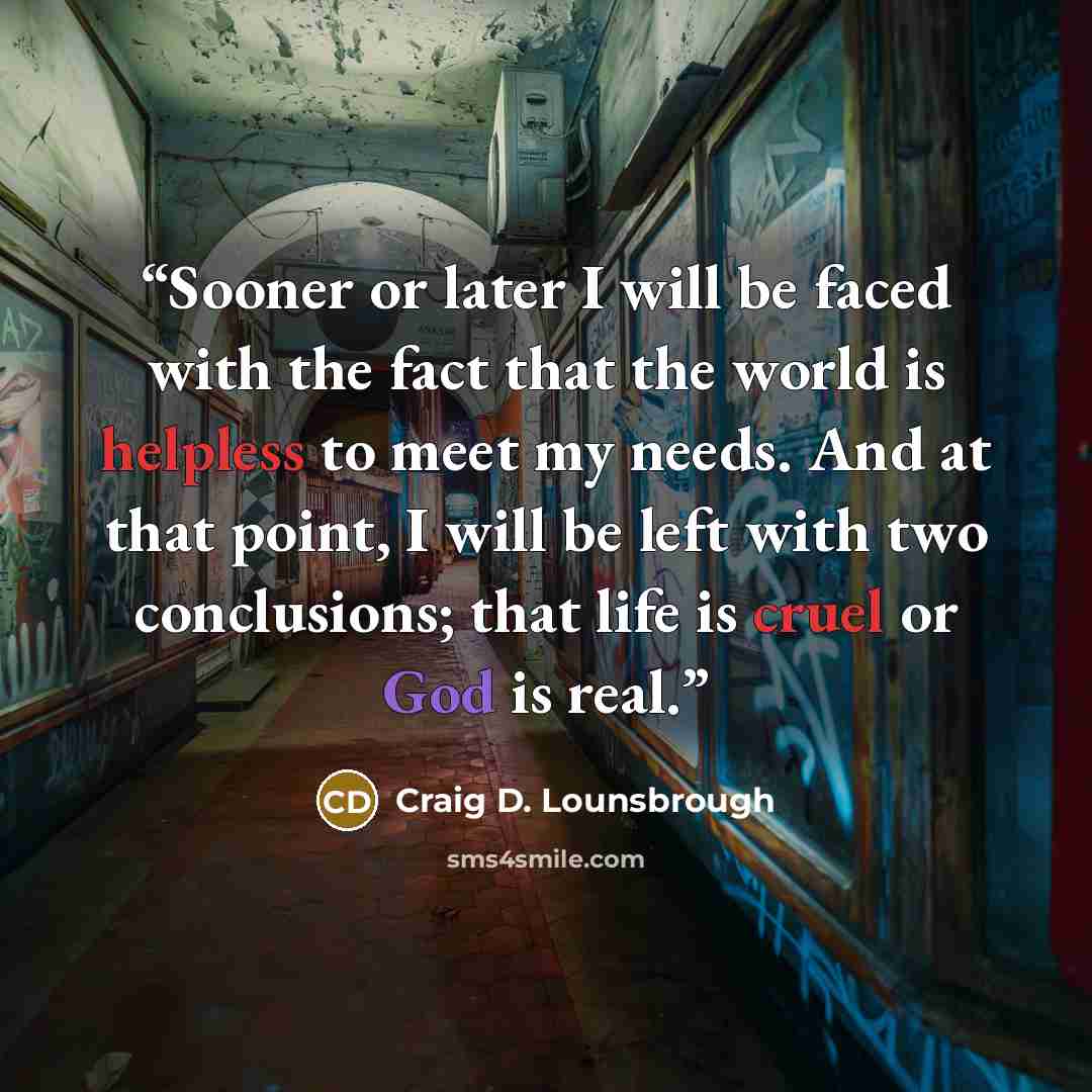 “Sooner or later I will be faced with the fact that the world is helpless to meet my needs. And at that point, I will be left with two conclusions; that life is cruel or God is real.” quote by Craig D. Lounsbrough