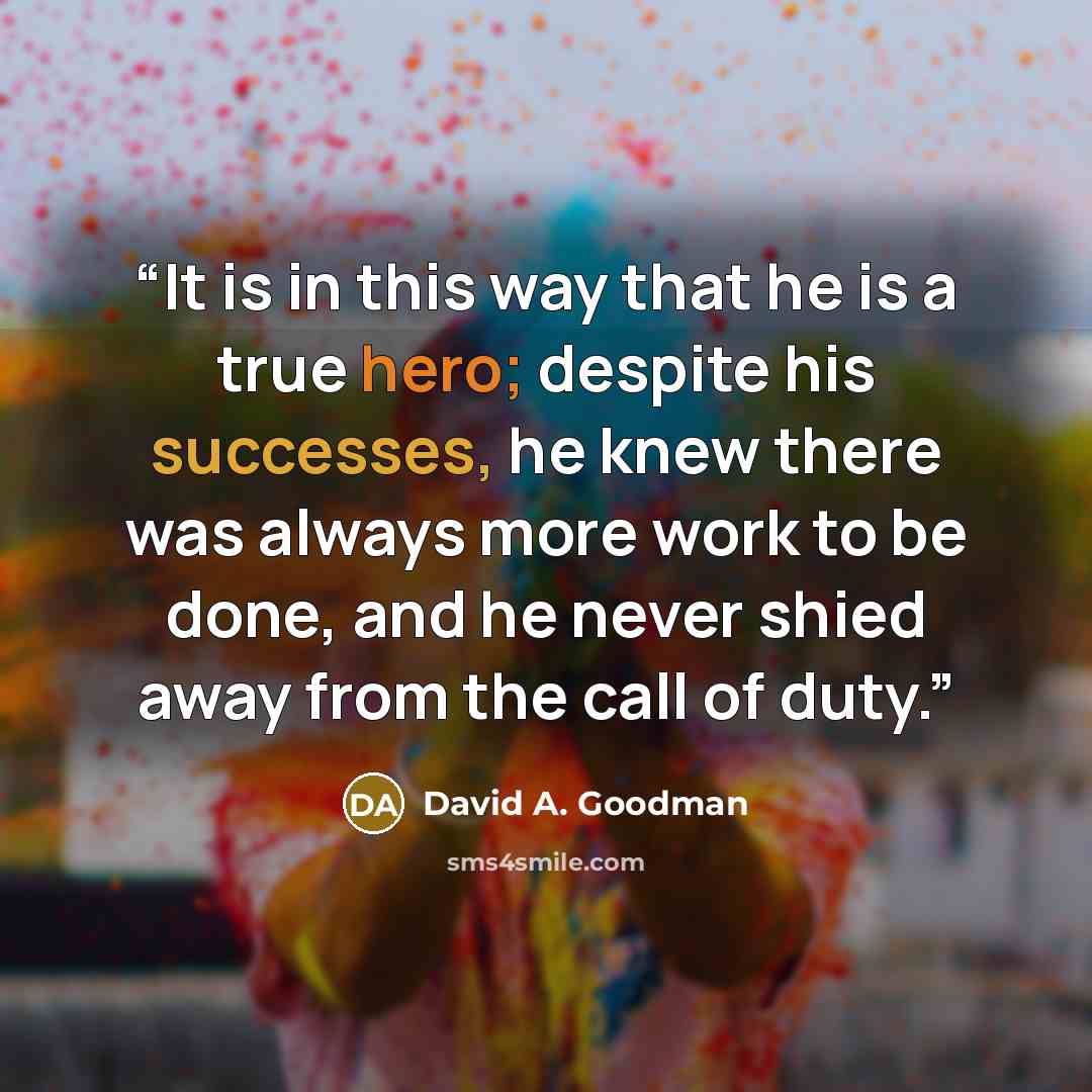 “It is in this way that he is a true hero; despite his successes, he knew there was always more work to be done, and he never shied away from the call of duty.” quote by David A. Goodman