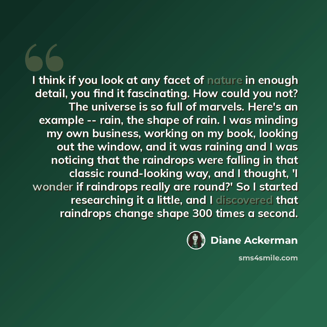 “I think if you look at any facet of nature in enough detail, you find it fascinating. How could you not? The universe is so full of marvels. Here's an example -- rain, the shape of rain. I was minding my own business, working on my book, looking out the window, and it was raining and I was…” quote by Diane Ackerman