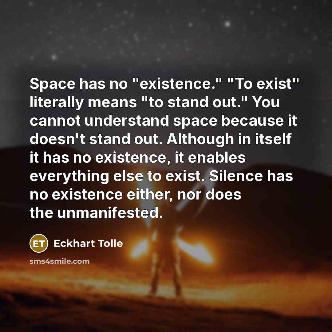 “Space has no "existence." "To exist" literally means "to stand out." You cannot understand space because it doesn't stand out. Although in itself it has no existence, it enables everything else to exist. Silence has no existence either, nor does the unmanifested.” quote by Eckhart Tolle