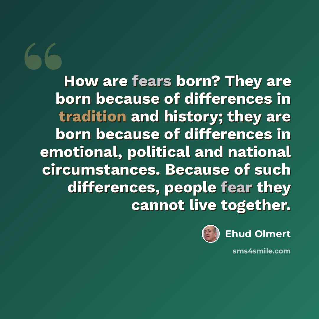 “How are fears born? They are born because of differences in tradition and history; they are born because of differences in emotional, political and national circumstances. Because of such differences, people fear they cannot live together.” quote by Ehud Olmert