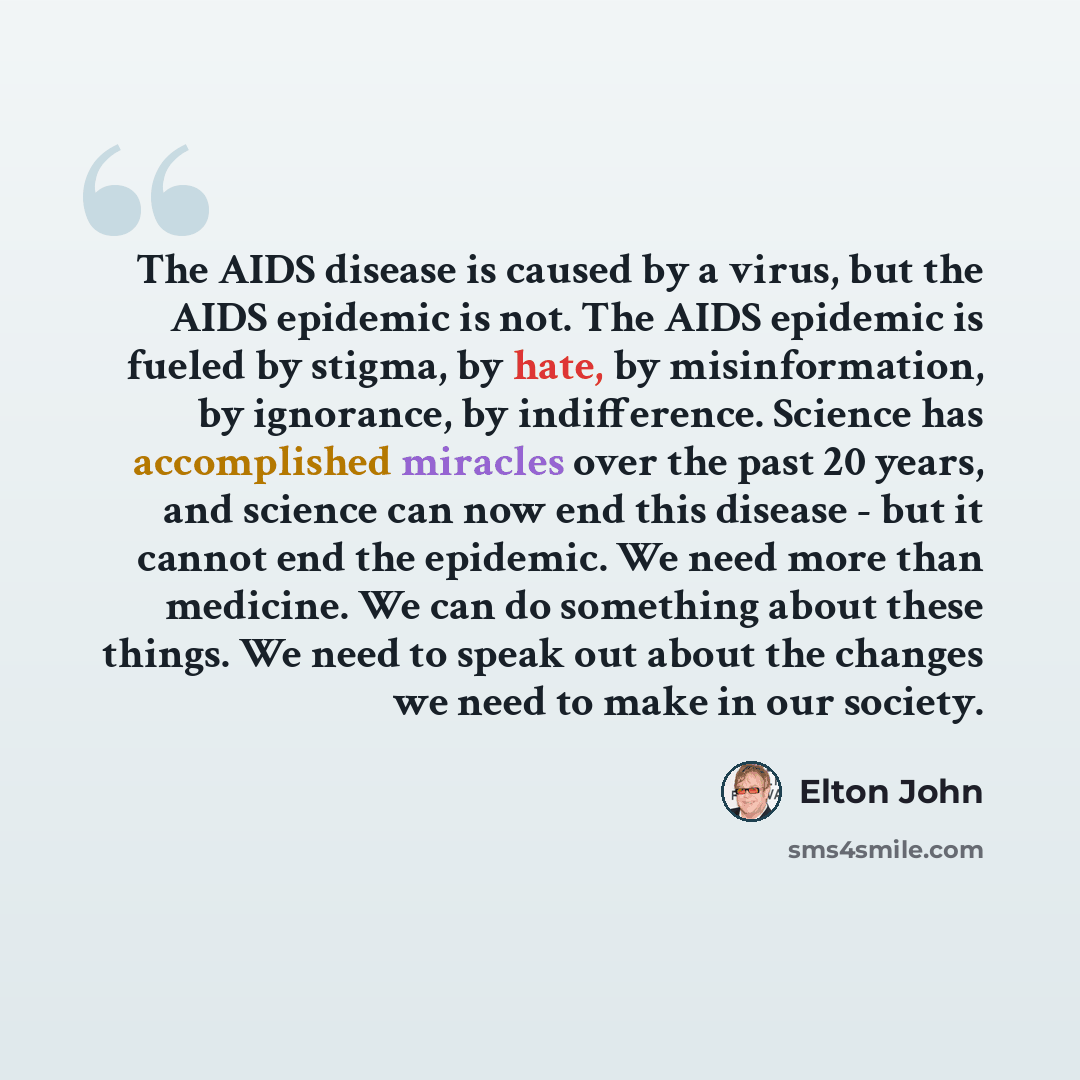 “The AIDS disease is caused by a virus, but the AIDS epidemic is not. The AIDS epidemic is fueled by stigma, by hate, by misinformation, by ignorance, by indifference. Science has accomplished miracles over the past 20 years, and science can now end this disease - but it cannot end the epidemic. We…” quote by Elton John