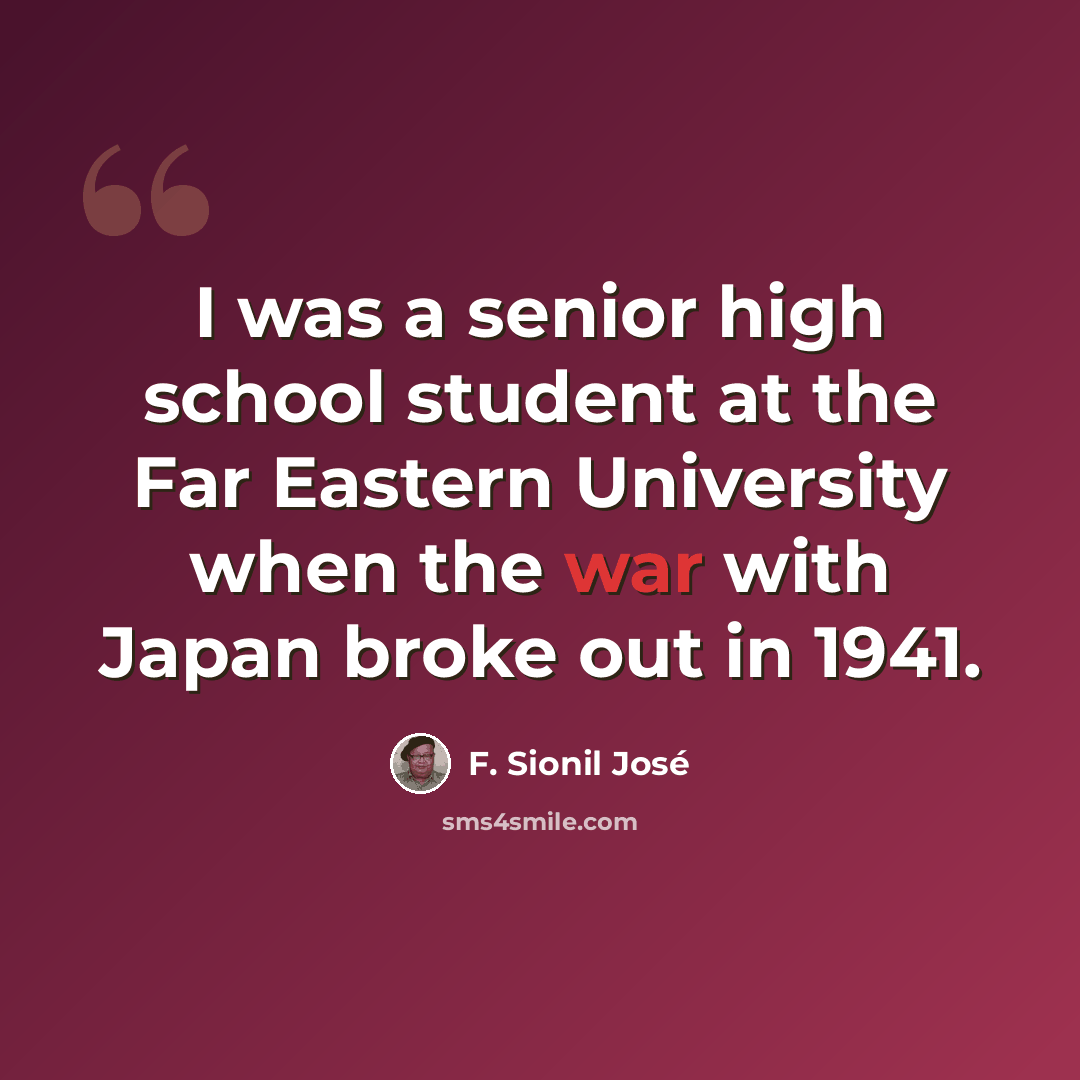 “I was a senior high school student at the Far Eastern University when the war with Japan broke out in 1941.” quote by F. Sionil Jose