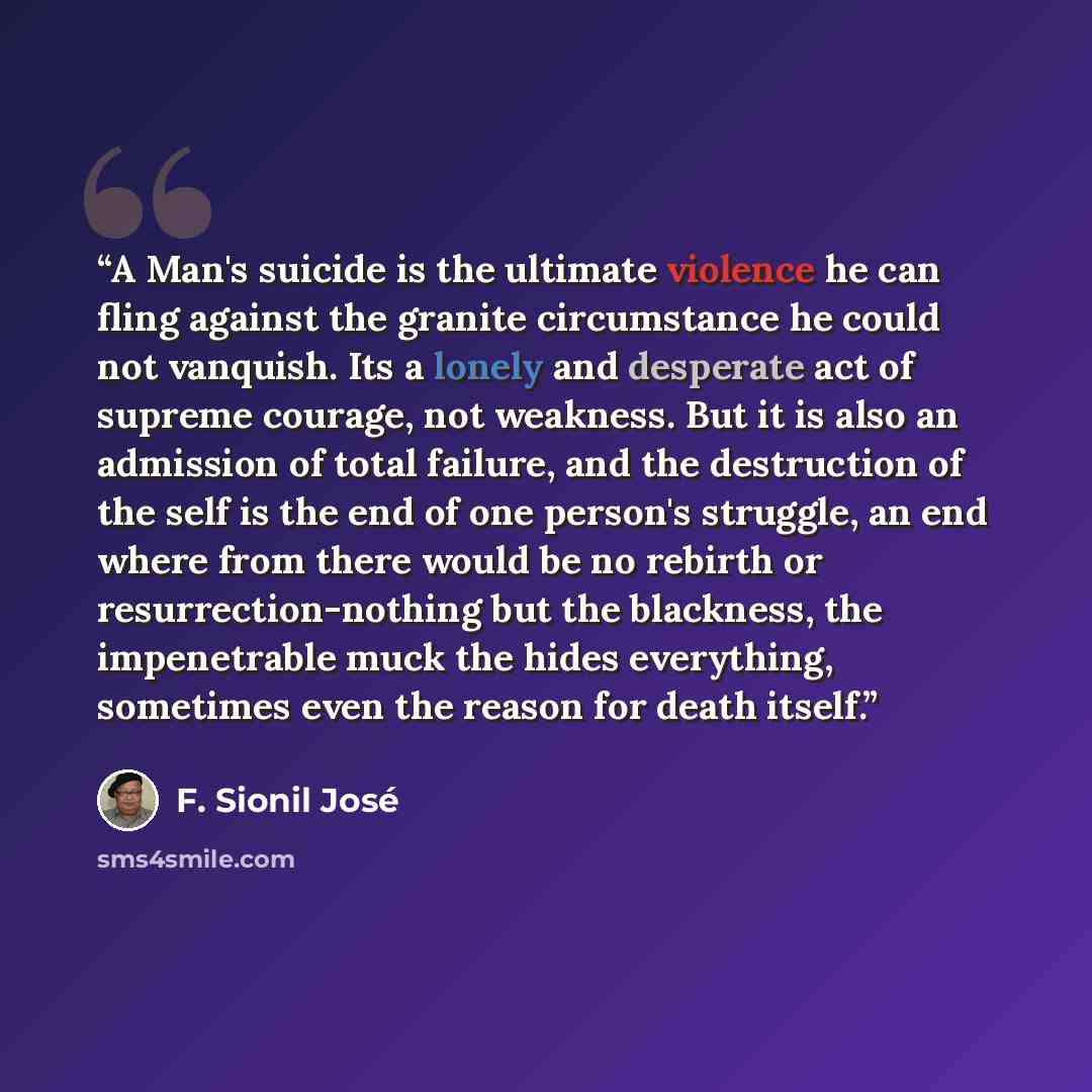 “A Man's suicide is the ultimate violence he can fling against the granite circumstance he could not vanquish. Its a lonely and desperate act of supreme courage, not weakness. But it is also an admission of total failure, and the destruction of the self is the end of one person's struggle, an end…” quote by F. Sionil José