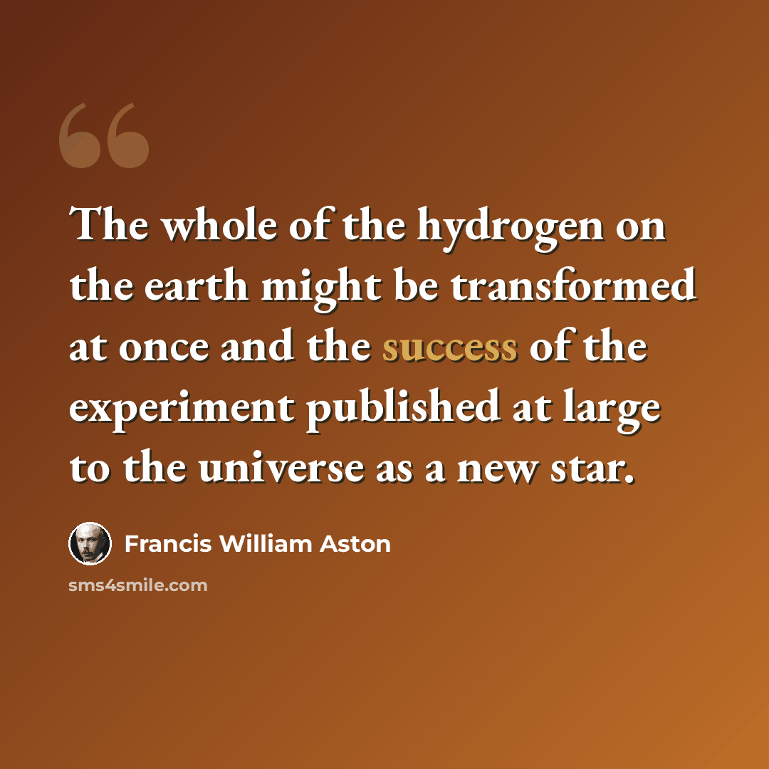 “The whole of the hydrogen on the earth might be transformed at once and the success of the experiment published at large to the universe as a new star.” quote by Francis William Aston
