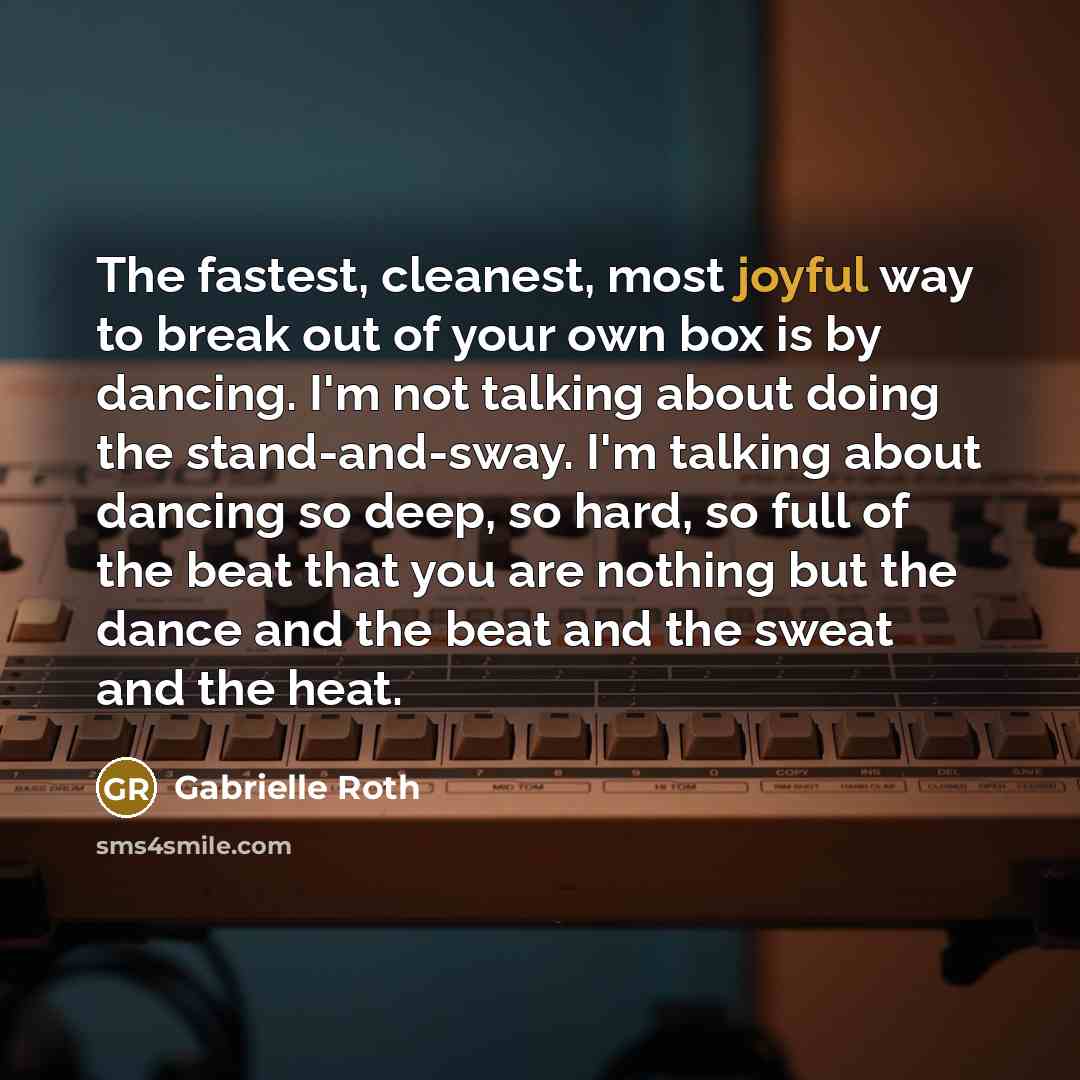 “The fastest, cleanest, most joyful way to break out of your own box is by dancing. I'm not talking about doing the stand-and-sway. I'm talking about dancing so deep, so hard, so full of the beat that you are nothing but the dance and the beat and the sweat and the heat.” quote by Gabrielle Roth