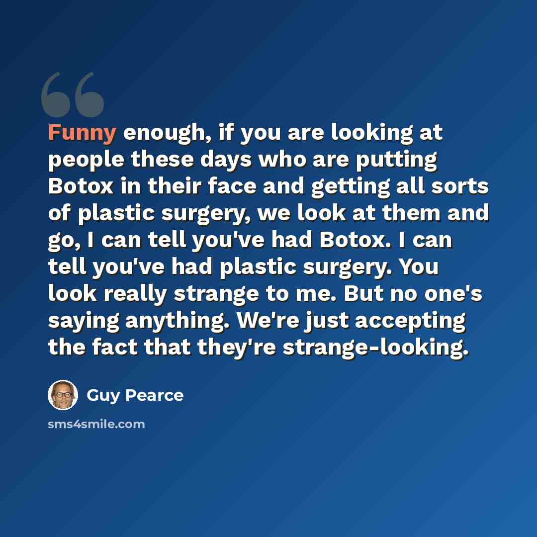“Funny enough, if you are looking at people these days who are putting Botox in their face and getting all sorts of plastic surgery, we look at them and go, I can tell you've had Botox. I can tell you've had plastic surgery. You look really strange to me. But no one's saying anything. We're just…” quote by Guy Pearce