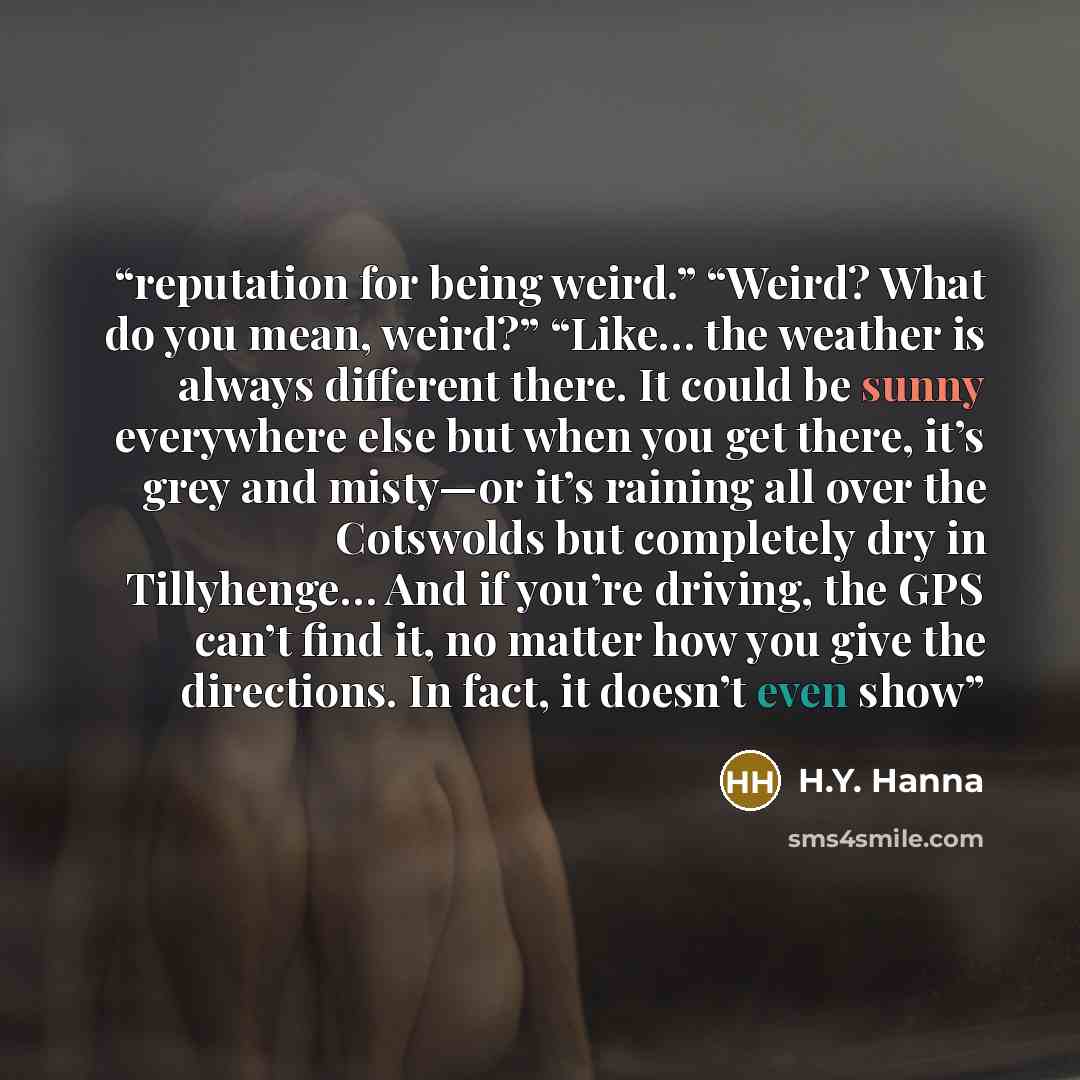 “reputation for being weird.” “Weird? What do you mean, weird?” “Like… the weather is always different there. It could be sunny everywhere else but when you get there, it’s grey and misty—or it’s raining all over the Cotswolds but completely dry in Tillyhenge… And if you’re driving, the GPS can’t…” quote by H.Y. Hanna