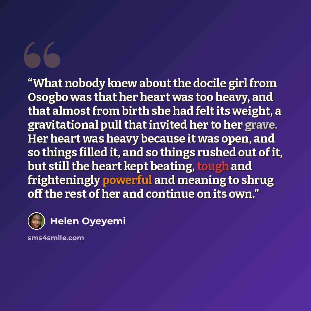 “What nobody knew about the docile girl from Osogbo was that her heart was too heavy, and that almost from birth she had felt its weight, a gravitational pull that invited her to her grave. Her heart was heavy because it was open, and so things filled it, and so things rushed out of it, but still…” quote by Helen Oyeyemi