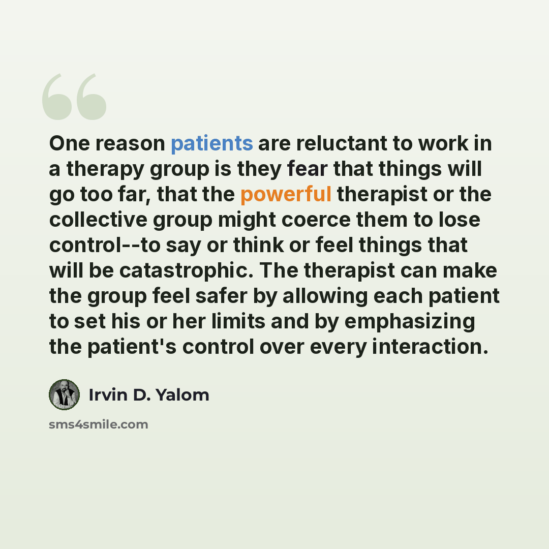 “One reason patients are reluctant to work in a therapy group is they fear that things will go too far, that the powerful therapist or the collective group might coerce them to lose control--to say or think or feel things that will be catastrophic. The therapist can make the group feel safer by…” quote by Irvin D. Yalom