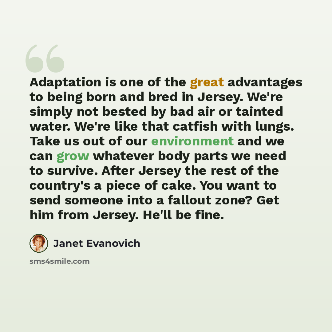 “Adaptation is one of the great advantages to being born and bred in Jersey. We're simply not bested by bad air or tainted water. We're like that catfish with lungs. Take us out of our environment and we can grow whatever body parts we need to survive. After Jersey the rest of the country's a piece…” quote by Janet Evanovich
