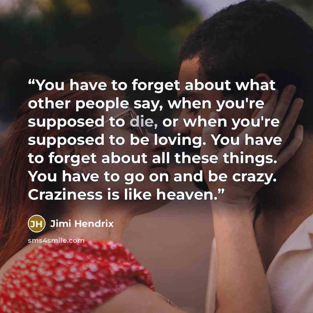 “You have to forget about what other people say, when you're supposed to die, or when you're supposed to be loving. You have to forget about all these things. You have to go on and be crazy. Craziness is like heaven.” quote by Jimi Hendrix