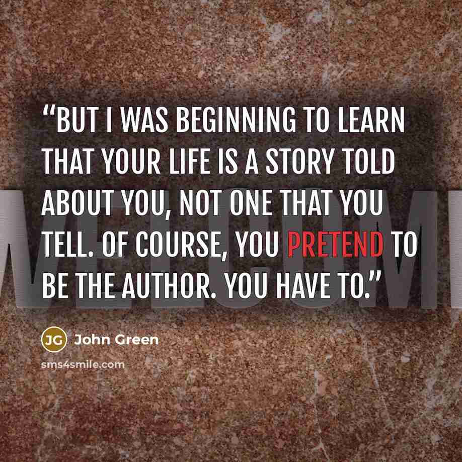 “But I was beginning to learn that your life is a story told about you, not one that you tell. Of course, you pretend to be the author. You have to.” quote by John Green