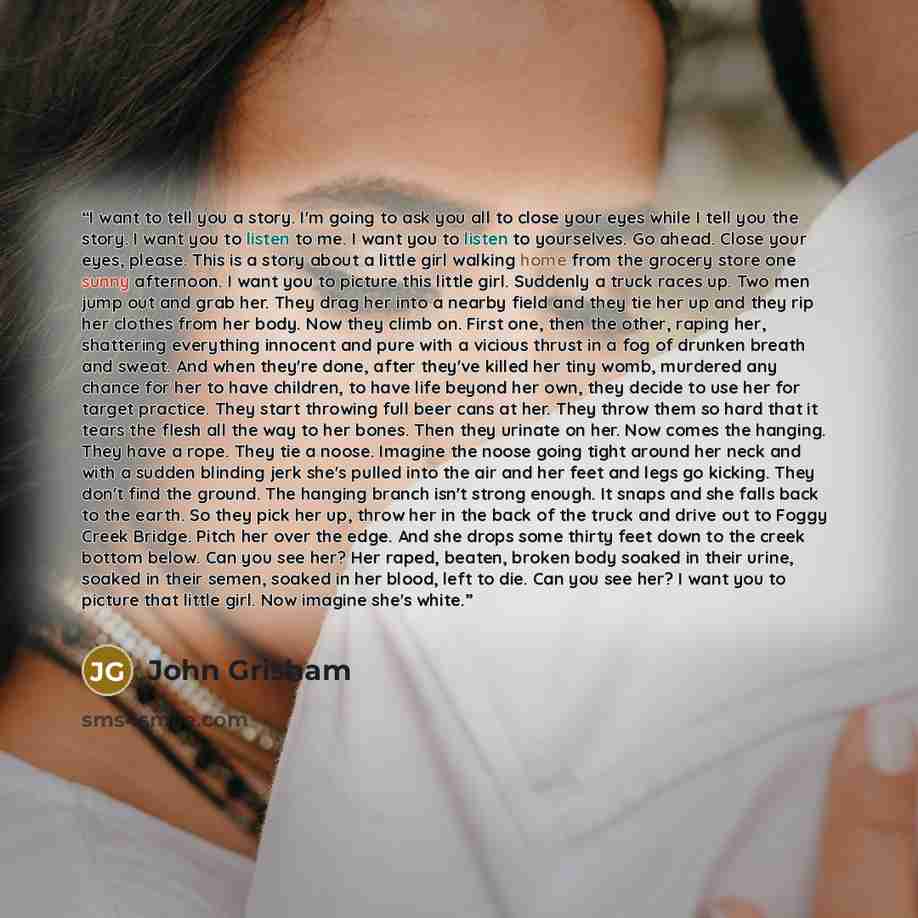 “I want to tell you a story. I'm going to ask you all to close your eyes while I tell you the story. I want you to listen to me. I want you to listen to yourselves. Go ahead. Close your eyes, please. This is a story about a little girl walking home from the grocery store one sunny afternoon. I want…” quote by John Grisham