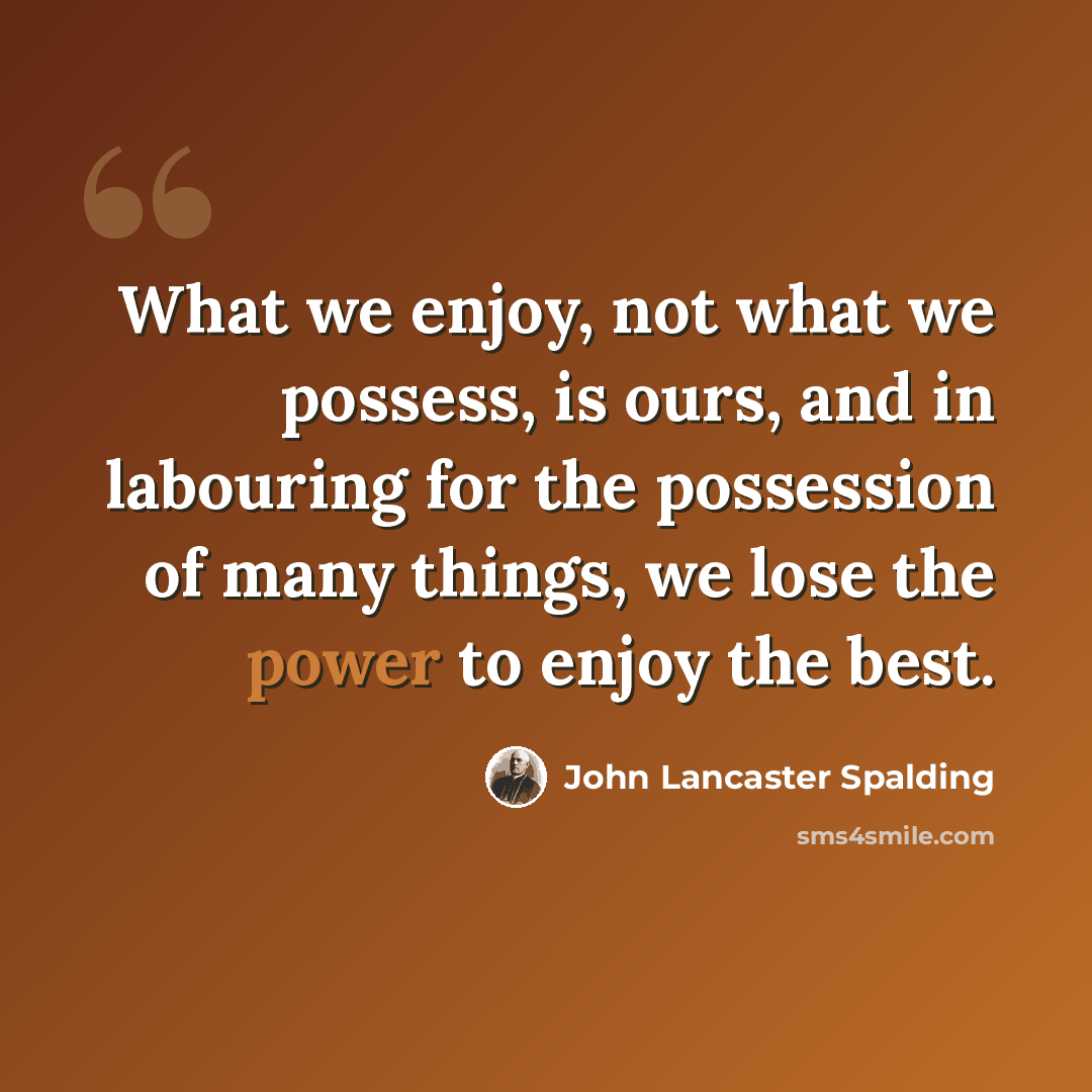 “What we enjoy, not what we possess, is ours, and in labouring for the possession of many things, we lose the power to enjoy the best.” quote by John Lancaster Spalding