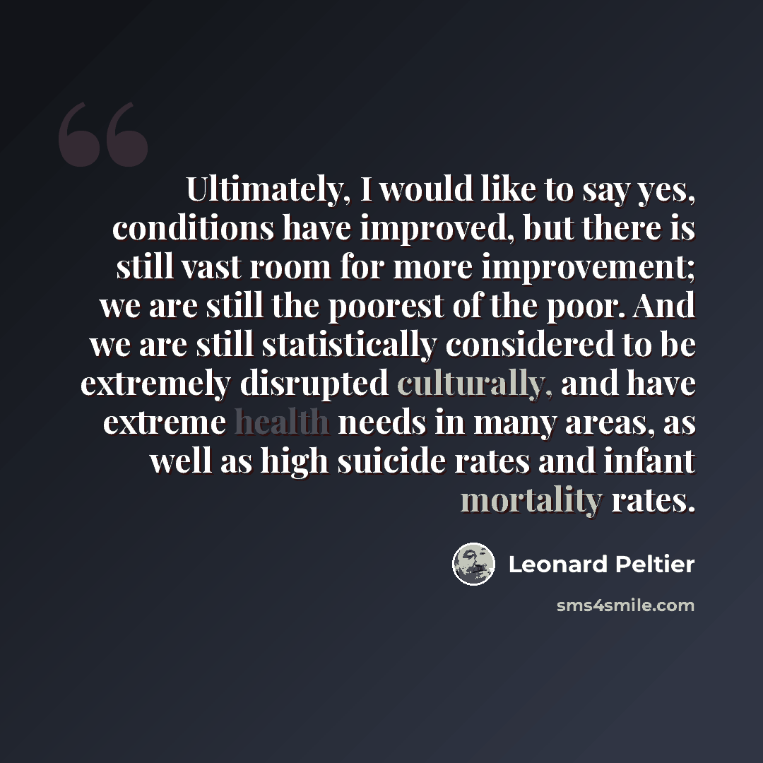 “Ultimately, I would like to say yes, conditions have improved, but there is still vast room for more improvement; we are still the poorest of the poor. And we are still statistically considered to be extremely disrupted culturally, and have extreme health needs in many areas, as well as high…” quote by Leonard Peltier