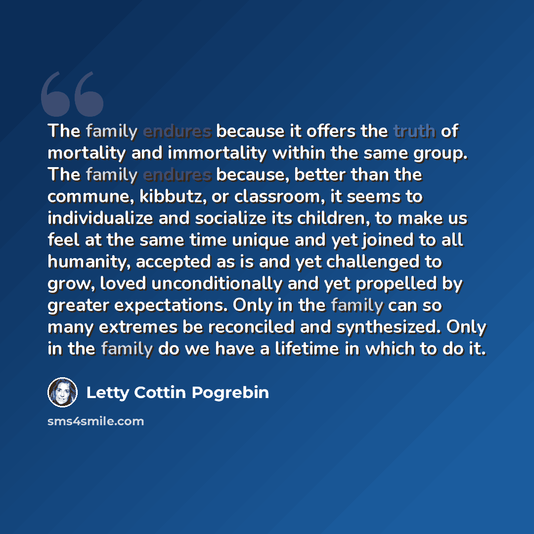 “The family endures because it offers the truth of mortality and immortality within the same group. The family endures because, better than the commune, kibbutz, or classroom, it seems to individualize and socialize its children, to make us feel at the same time unique and yet joined to all…” quote by Letty Cottin Pogrebin