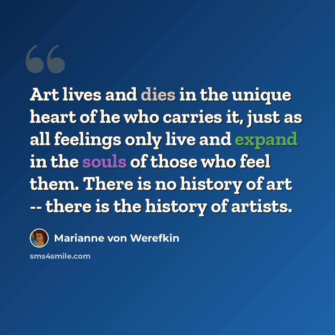 “Art lives and dies in the unique heart of he who carries it, just as all feelings only live and expand in the souls of those who feel them. There is no history of art -- there is the history of artists.” quote by Marianne von Werefkin