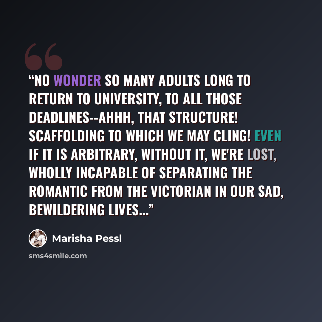 “No wonder so many adults long to return to university, to all those deadlines--ahhh, that structure! Scaffolding to which we may cling! Even if it is arbitrary, without it, we're lost, wholly incapable of separating the Romantic from the Victorian in our sad, bewildering lives...” quote by Marisha Pessl