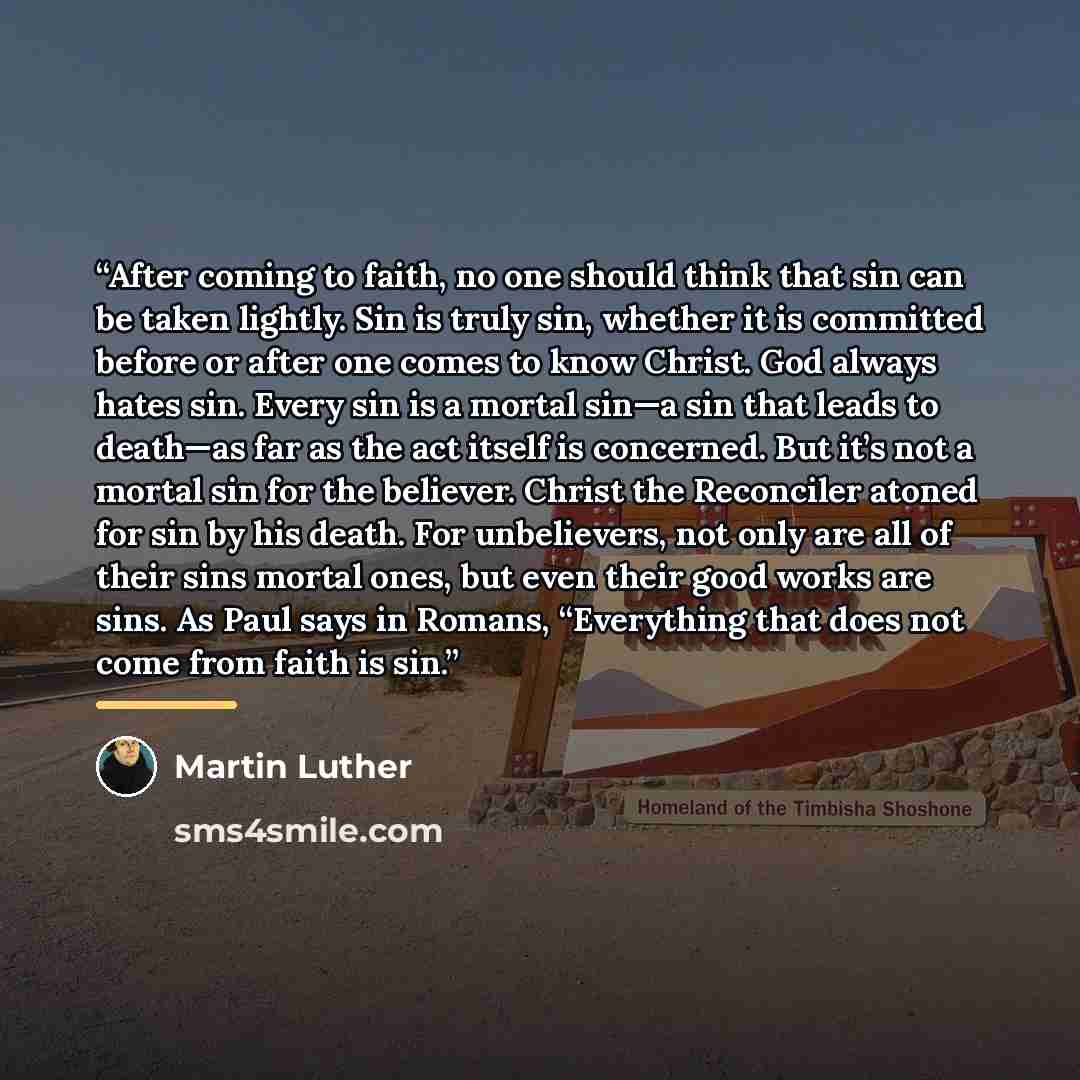 “After coming to faith, no one should think that sin can be taken lightly. Sin is truly sin, whether it is committed before or after one comes to know Christ. God always hates sin. Every sin is a mortal sin—a sin that leads to death—as far as the act itself is concerned. But it’s not a mortal sin…” quote by Martin Luther