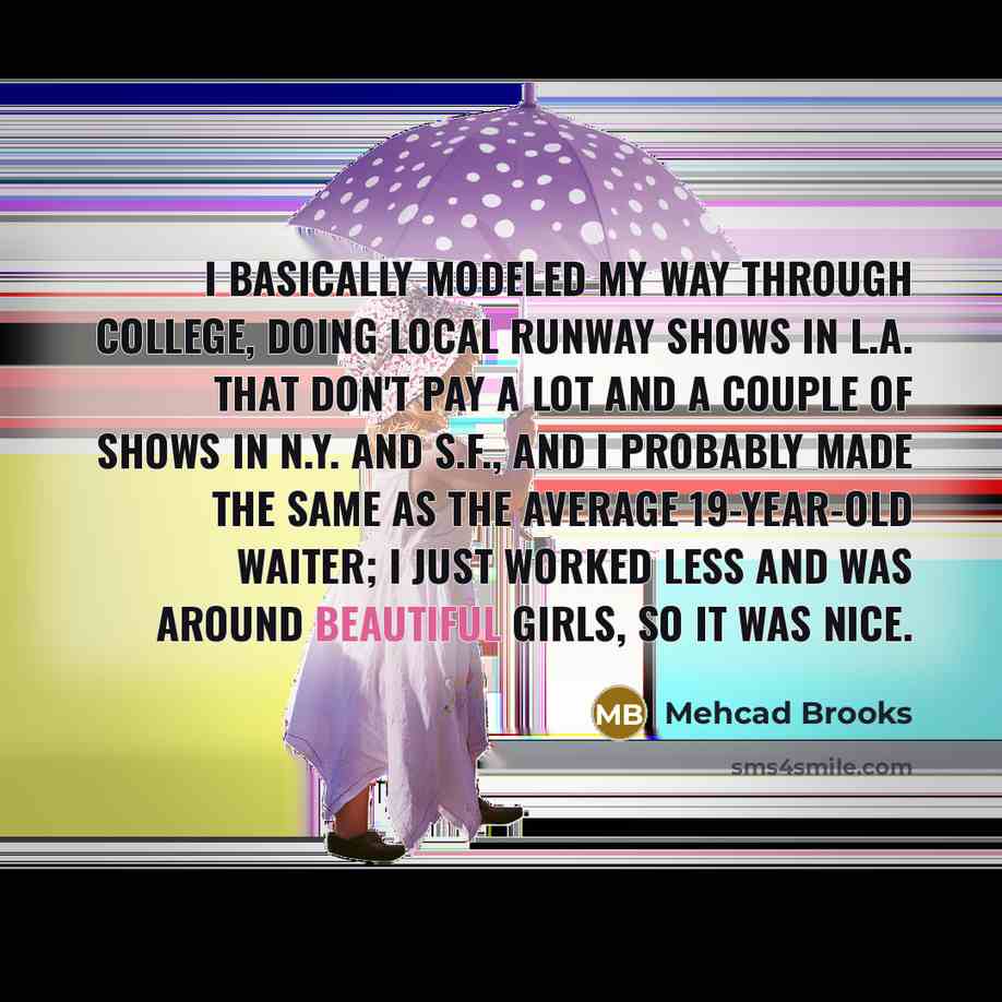 “I basically modeled my way through college, doing local runway shows in L.A. that don't pay a lot and a couple of shows in N.Y. and S.F., and I probably made the same as the average 19-year-old waiter; I just worked less and was around beautiful girls, so it was nice.” quote by Mehcad Brooks
