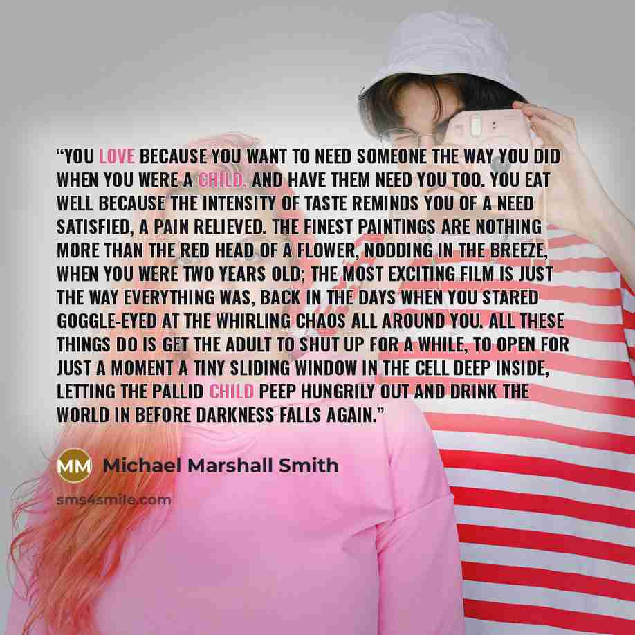 “You love because you want to need someone the way you did when you were a child, and have them need you too. You eat well because the intensity of taste reminds you of a need satisfied, a pain relieved. The finest paintings are nothing more than the red head of a flower, nodding in the breeze…” quote by Michael Marshall Smith