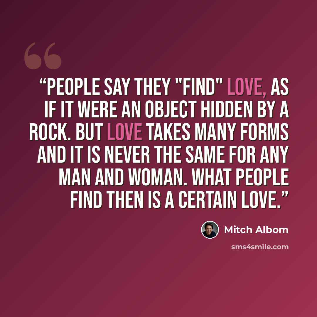“People say they "find" love, as if it were an object hidden by a rock. But love takes many forms and it is never the same for any man and woman. What people find then is a CERTAIN love.” quote by Mitch Albom