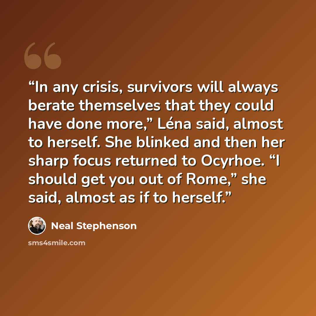 “In any crisis, survivors will always berate themselves that they could have done more,” Léna said, almost to herself. She blinked and then her sharp focus returned to Ocyrhoe. “I should get you out of Rome,” she said, almost as if to herself.” quote by Neal Stephenson
