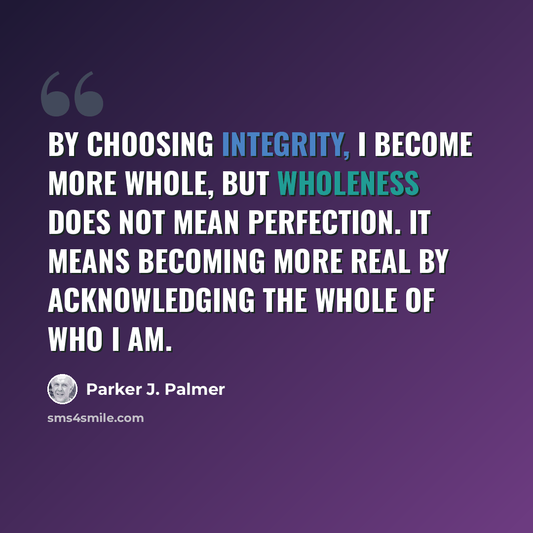 “By choosing integrity, I become more whole, but wholeness does not mean perfection. It means becoming more real by acknowledging the whole of who I am.” quote by Parker J. Palmer
