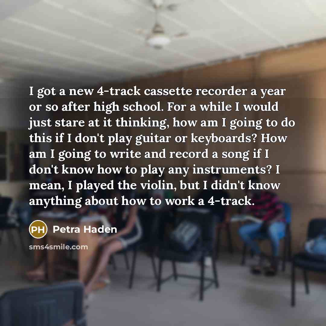 “I got a new 4-track cassette recorder a year or so after high school. For a while I would just stare at it thinking, how am I going to do this if I don't play guitar or keyboards? How am I going to write and record a song if I don't know how to play any instruments? I mean, I played the violin…” quote by Petra Haden