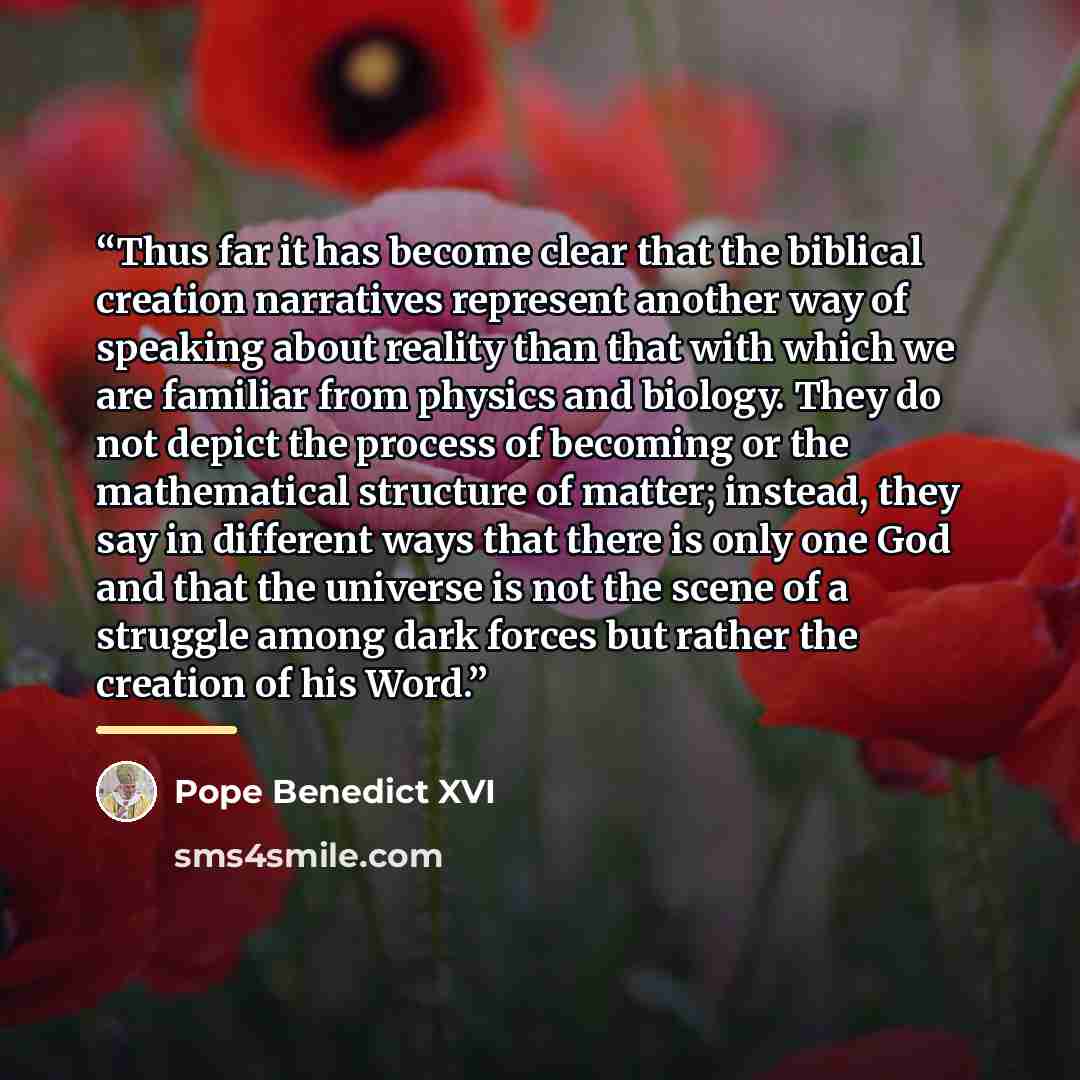 “Thus far it has become clear that the biblical creation narratives represent another way of speaking about reality than that with which we are familiar from physics and biology. They do not depict the process of becoming or the mathematical structure of matter; instead, they say in different ways…” quote by Pope Benedict XVI
