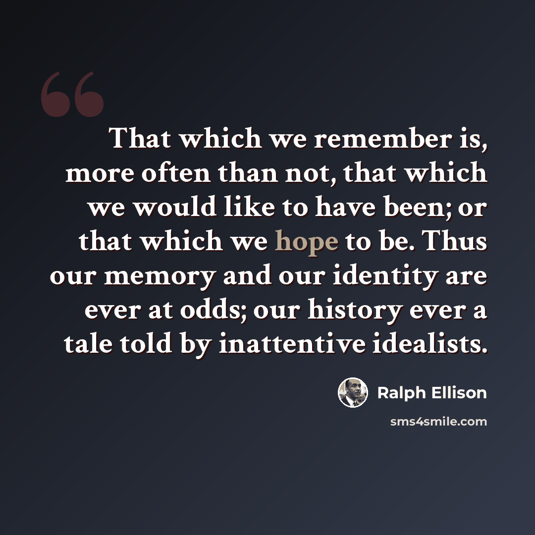 “That which we remember is, more often than not, that which we would like to have been; or that which we hope to be. Thus our memory and our identity are ever at odds; our history ever a tale told by inattentive idealists.” quote by Ralph Ellison
